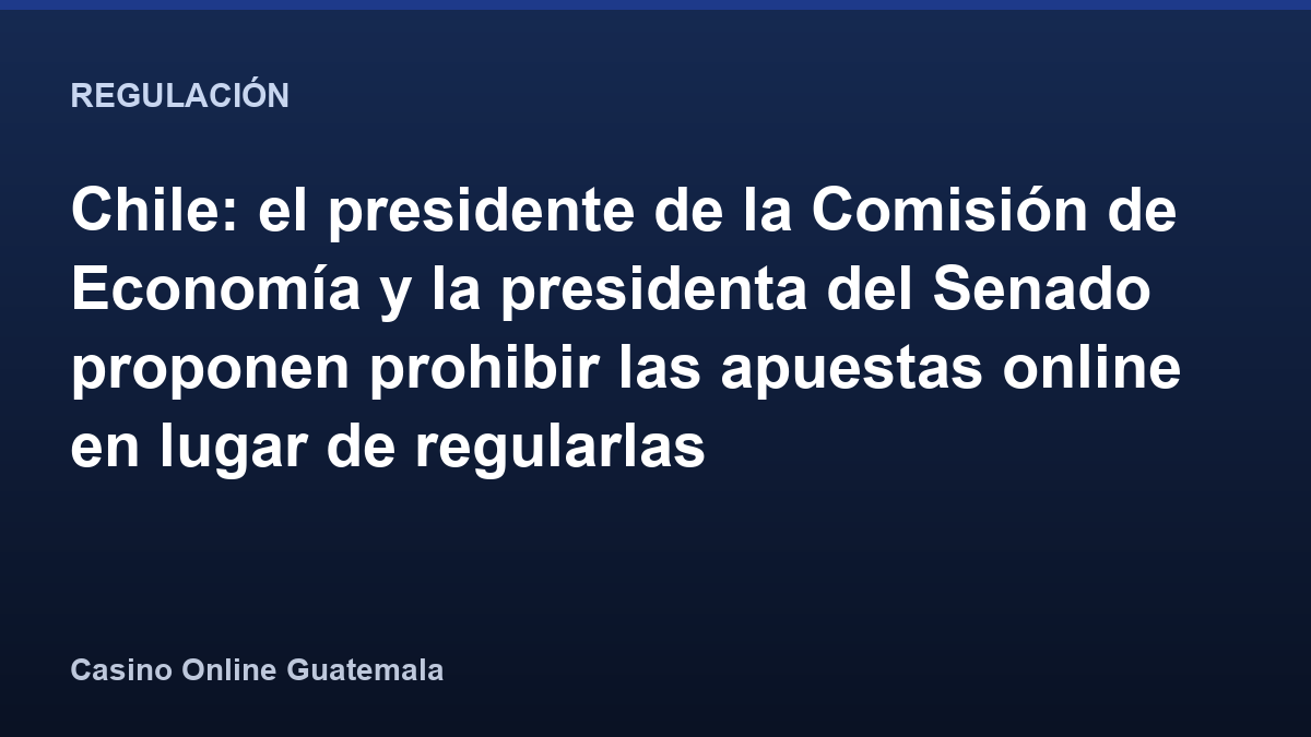 Chile: el presidente de la Comisión de Economía y la presidenta del Senado proponen prohibir las apuestas online en lugar de regularlas